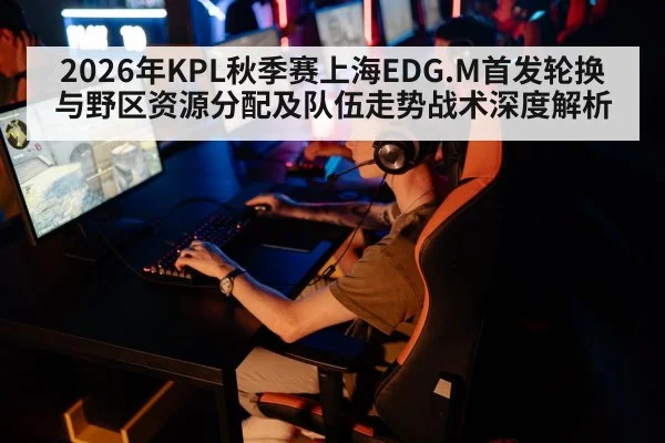 2026年KPL秋季赛上海EDG.M首发轮换与野区资源分配及队伍走势战术深度解析 - nine game