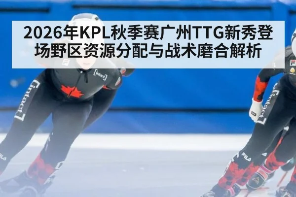 2026年KPL秋季赛广州TTG新秀登场野区资源分配与战术磨合解析 - nine game