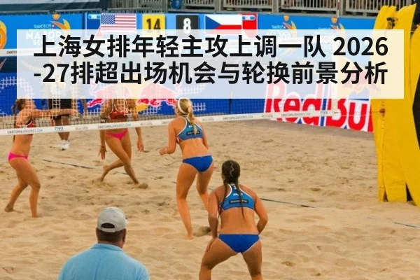 上海女排年轻主攻上调一队 2026-27排超出场机会与轮换前景分析