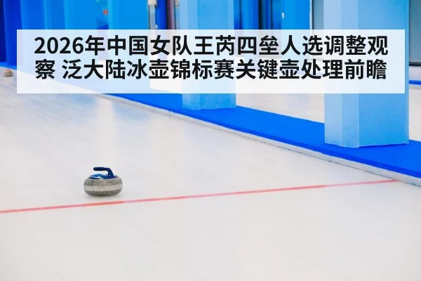 2026年中国女队王芮四垒人选调整观察 泛大陆冰壶锦标赛关键壶处理前瞻